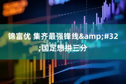 锦富优 集齐最强锋线 国足想拼三分