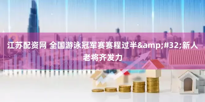 江苏配资网 全国游泳冠军赛赛程过半 新人老将齐发力