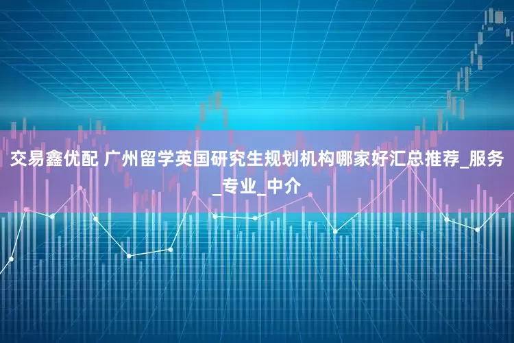 交易鑫优配 广州留学英国研究生规划机构哪家好汇总推荐_服务_专业_中介