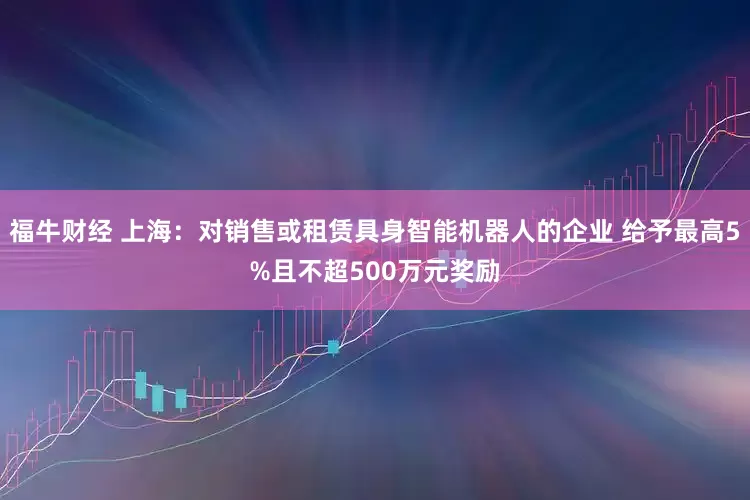 福牛财经 上海：对销售或租赁具身智能机器人的企业 给予最高5%且不超500万元奖励