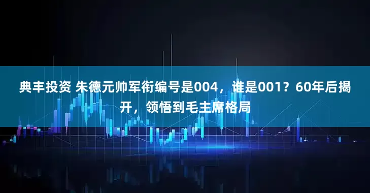典丰投资 朱德元帅军衔编号是004，谁是001？60年后揭开，领悟到毛主席格局
